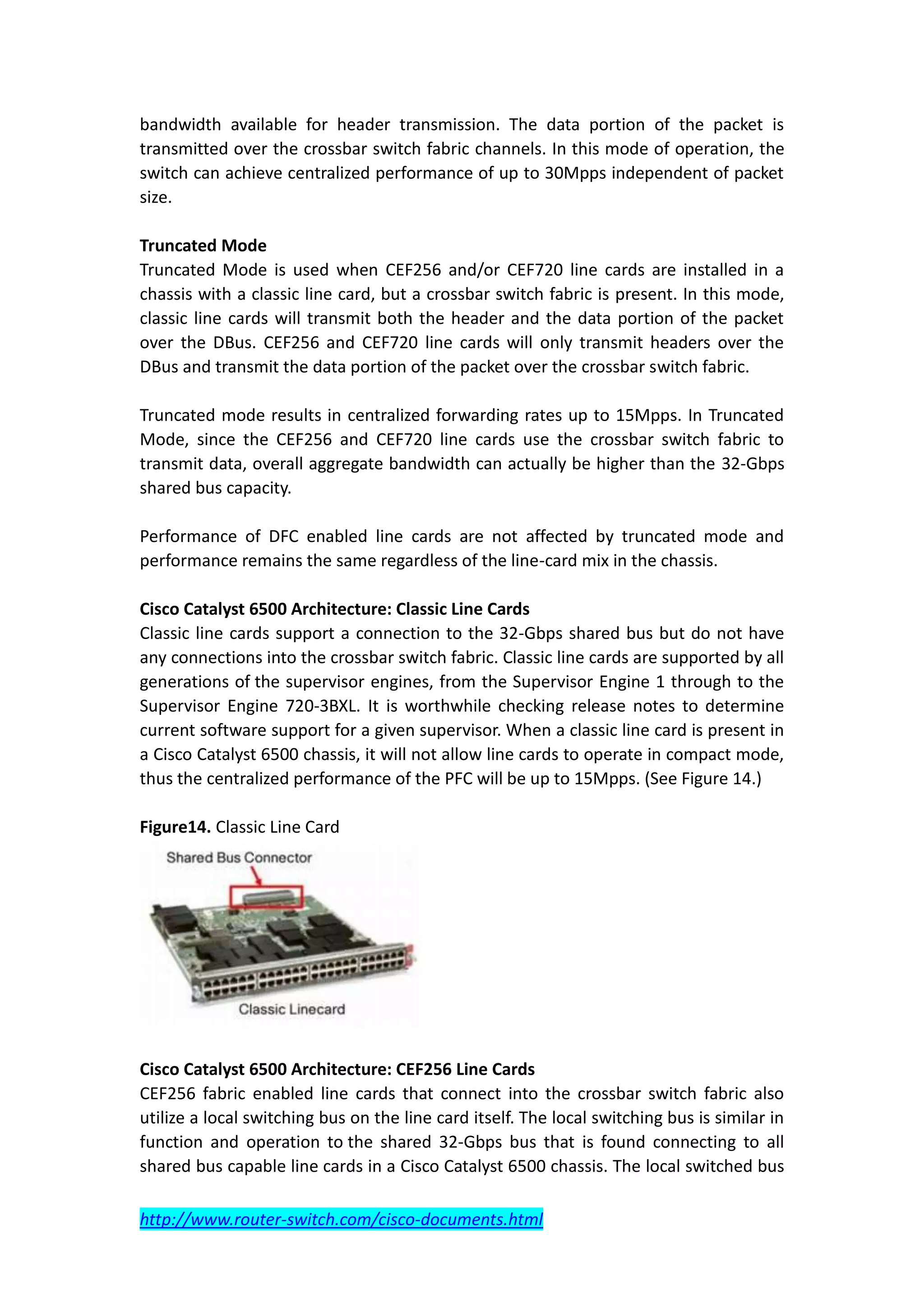 bandwidth available for header transmission. The data portion of the packet is
transmitted over the crossbar switch fabric channels. In this mode of operation, the
switch can achieve centralized performance of up to 30Mpps independent of packet
size.

Truncated Mode
Truncated Mode is used when CEF256 and/or CEF720 line cards are installed in a
chassis with a classic line card, but a crossbar switch fabric is present. In this mode,
classic line cards will transmit both the header and the data portion of the packet
over the DBus. CEF256 and CEF720 line cards will only transmit headers over the
DBus and transmit the data portion of the packet over the crossbar switch fabric.

Truncated mode results in centralized forwarding rates up to 15Mpps. In Truncated
Mode, since the CEF256 and CEF720 line cards use the crossbar switch fabric to
transmit data, overall aggregate bandwidth can actually be higher than the 32-Gbps
shared bus capacity.

Performance of DFC enabled line cards are not affected by truncated mode and
performance remains the same regardless of the line-card mix in the chassis.

Cisco Catalyst 6500 Architecture: Classic Line Cards
Classic line cards support a connection to the 32-Gbps shared bus but do not have
any connections into the crossbar switch fabric. Classic line cards are supported by all
generations of the supervisor engines, from the Supervisor Engine 1 through to the
Supervisor Engine 720-3BXL. It is worthwhile checking release notes to determine
current software support for a given supervisor. When a classic line card is present in
a Cisco Catalyst 6500 chassis, it will not allow line cards to operate in compact mode,
thus the centralized performance of the PFC will be up to 15Mpps. (See Figure 14.)

Figure14. Classic Line Card




Cisco Catalyst 6500 Architecture: CEF256 Line Cards
CEF256 fabric enabled line cards that connect into the crossbar switch fabric also
utilize a local switching bus on the line card itself. The local switching bus is similar in
function and operation to the shared 32-Gbps bus that is found connecting to all
shared bus capable line cards in a Cisco Catalyst 6500 chassis. The local switched bus

http://www.router-switch.com/cisco-documents.html
 