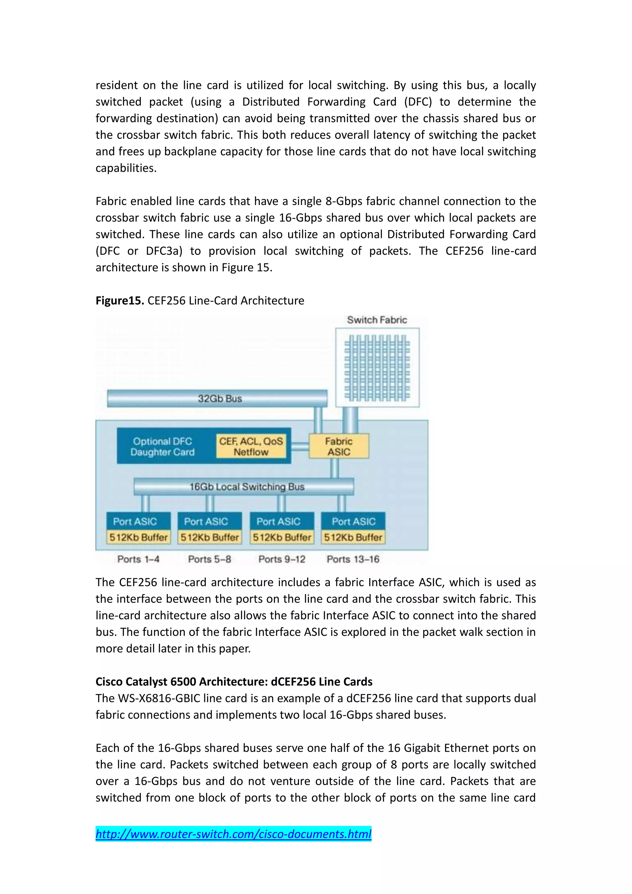 resident on the line card is utilized for local switching. By using this bus, a locally
switched packet (using a Distributed Forwarding Card (DFC) to determine the
forwarding destination) can avoid being transmitted over the chassis shared bus or
the crossbar switch fabric. This both reduces overall latency of switching the packet
and frees up backplane capacity for those line cards that do not have local switching
capabilities.

Fabric enabled line cards that have a single 8-Gbps fabric channel connection to the
crossbar switch fabric use a single 16-Gbps shared bus over which local packets are
switched. These line cards can also utilize an optional Distributed Forwarding Card
(DFC or DFC3a) to provision local switching of packets. The CEF256 line-card
architecture is shown in Figure 15.

Figure15. CEF256 Line-Card Architecture




The CEF256 line-card architecture includes a fabric Interface ASIC, which is used as
the interface between the ports on the line card and the crossbar switch fabric. This
line-card architecture also allows the fabric Interface ASIC to connect into the shared
bus. The function of the fabric Interface ASIC is explored in the packet walk section in
more detail later in this paper.

Cisco Catalyst 6500 Architecture: dCEF256 Line Cards
The WS-X6816-GBIC line card is an example of a dCEF256 line card that supports dual
fabric connections and implements two local 16-Gbps shared buses.

Each of the 16-Gbps shared buses serve one half of the 16 Gigabit Ethernet ports on
the line card. Packets switched between each group of 8 ports are locally switched
over a 16-Gbps bus and do not venture outside of the line card. Packets that are
switched from one block of ports to the other block of ports on the same line card

http://www.router-switch.com/cisco-documents.html
 
