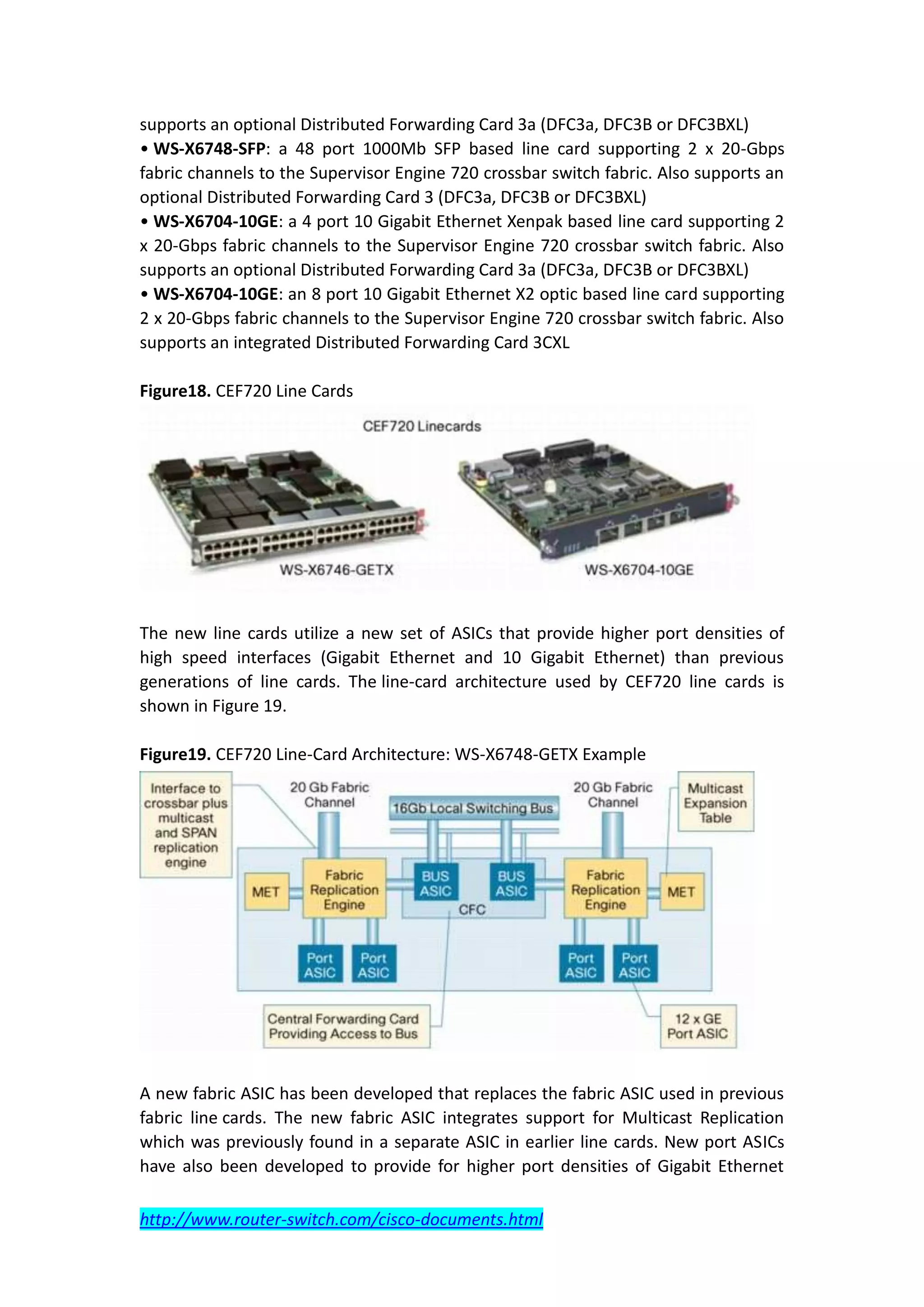 supports an optional Distributed Forwarding Card 3a (DFC3a, DFC3B or DFC3BXL)
• WS-X6748-SFP: a 48 port 1000Mb SFP based line card supporting 2 x 20-Gbps
fabric channels to the Supervisor Engine 720 crossbar switch fabric. Also supports an
optional Distributed Forwarding Card 3 (DFC3a, DFC3B or DFC3BXL)
• WS-X6704-10GE: a 4 port 10 Gigabit Ethernet Xenpak based line card supporting 2
x 20-Gbps fabric channels to the Supervisor Engine 720 crossbar switch fabric. Also
supports an optional Distributed Forwarding Card 3a (DFC3a, DFC3B or DFC3BXL)
• WS-X6704-10GE: an 8 port 10 Gigabit Ethernet X2 optic based line card supporting
2 x 20-Gbps fabric channels to the Supervisor Engine 720 crossbar switch fabric. Also
supports an integrated Distributed Forwarding Card 3CXL

Figure18. CEF720 Line Cards




The new line cards utilize a new set of ASICs that provide higher port densities of
high speed interfaces (Gigabit Ethernet and 10 Gigabit Ethernet) than previous
generations of line cards. The line-card architecture used by CEF720 line cards is
shown in Figure 19.

Figure19. CEF720 Line-Card Architecture: WS-X6748-GETX Example




A new fabric ASIC has been developed that replaces the fabric ASIC used in previous
fabric line cards. The new fabric ASIC integrates support for Multicast Replication
which was previously found in a separate ASIC in earlier line cards. New port ASICs
have also been developed to provide for higher port densities of Gigabit Ethernet

http://www.router-switch.com/cisco-documents.html
 