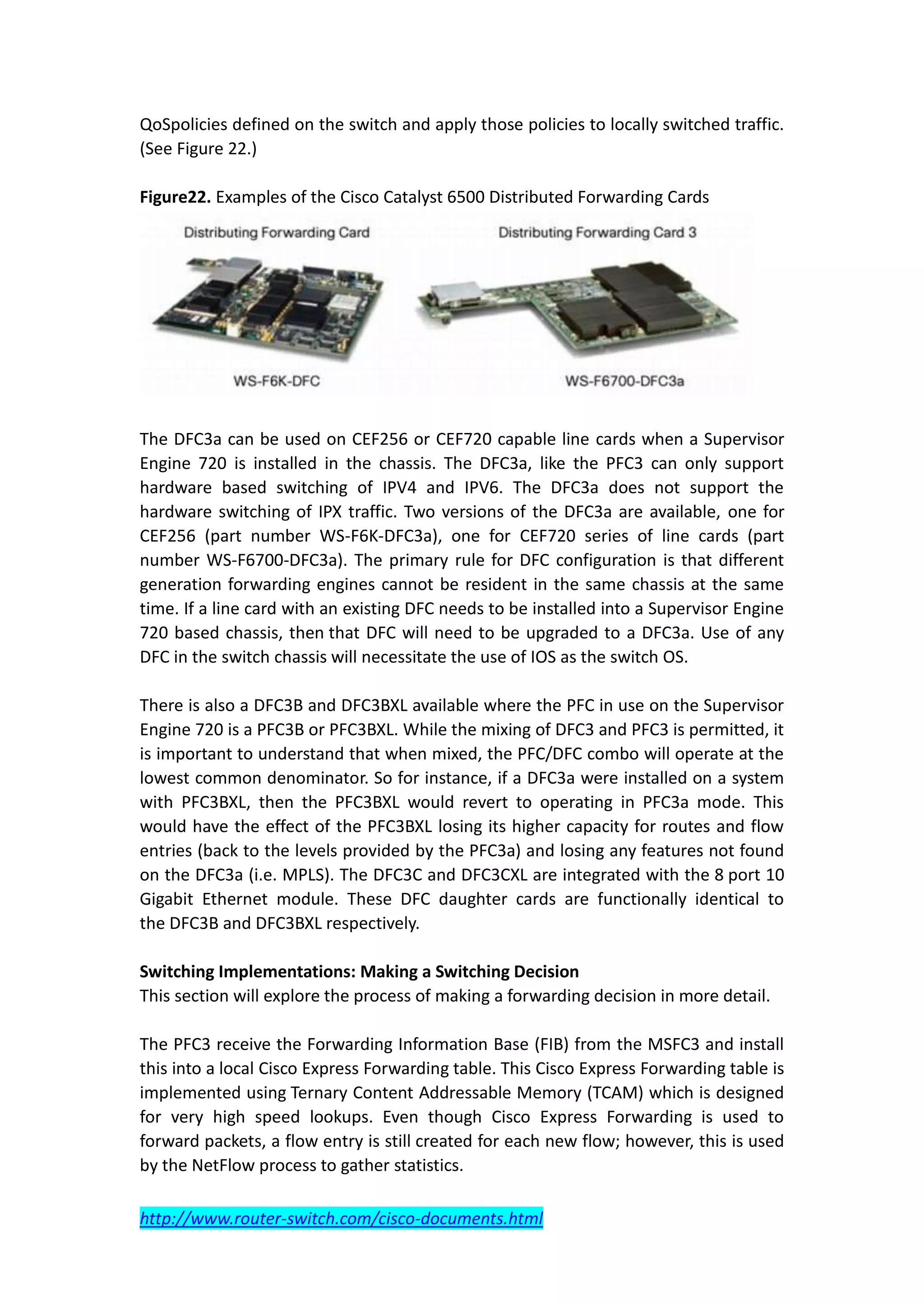 QoSpolicies defined on the switch and apply those policies to locally switched traffic.
(See Figure 22.)

Figure22. Examples of the Cisco Catalyst 6500 Distributed Forwarding Cards




The DFC3a can be used on CEF256 or CEF720 capable line cards when a Supervisor
Engine 720 is installed in the chassis. The DFC3a, like the PFC3 can only support
hardware based switching of IPV4 and IPV6. The DFC3a does not support the
hardware switching of IPX traffic. Two versions of the DFC3a are available, one for
CEF256 (part number WS-F6K-DFC3a), one for CEF720 series of line cards (part
number WS-F6700-DFC3a). The primary rule for DFC configuration is that different
generation forwarding engines cannot be resident in the same chassis at the same
time. If a line card with an existing DFC needs to be installed into a Supervisor Engine
720 based chassis, then that DFC will need to be upgraded to a DFC3a. Use of any
DFC in the switch chassis will necessitate the use of IOS as the switch OS.

There is also a DFC3B and DFC3BXL available where the PFC in use on the Supervisor
Engine 720 is a PFC3B or PFC3BXL. While the mixing of DFC3 and PFC3 is permitted, it
is important to understand that when mixed, the PFC/DFC combo will operate at the
lowest common denominator. So for instance, if a DFC3a were installed on a system
with PFC3BXL, then the PFC3BXL would revert to operating in PFC3a mode. This
would have the effect of the PFC3BXL losing its higher capacity for routes and flow
entries (back to the levels provided by the PFC3a) and losing any features not found
on the DFC3a (i.e. MPLS). The DFC3C and DFC3CXL are integrated with the 8 port 10
Gigabit Ethernet module. These DFC daughter cards are functionally identical to
the DFC3B and DFC3BXL respectively.

Switching Implementations: Making a Switching Decision
This section will explore the process of making a forwarding decision in more detail.

The PFC3 receive the Forwarding Information Base (FIB) from the MSFC3 and install
this into a local Cisco Express Forwarding table. This Cisco Express Forwarding table is
implemented using Ternary Content Addressable Memory (TCAM) which is designed
for very high speed lookups. Even though Cisco Express Forwarding is used to
forward packets, a flow entry is still created for each new flow; however, this is used
by the NetFlow process to gather statistics.

http://www.router-switch.com/cisco-documents.html
 