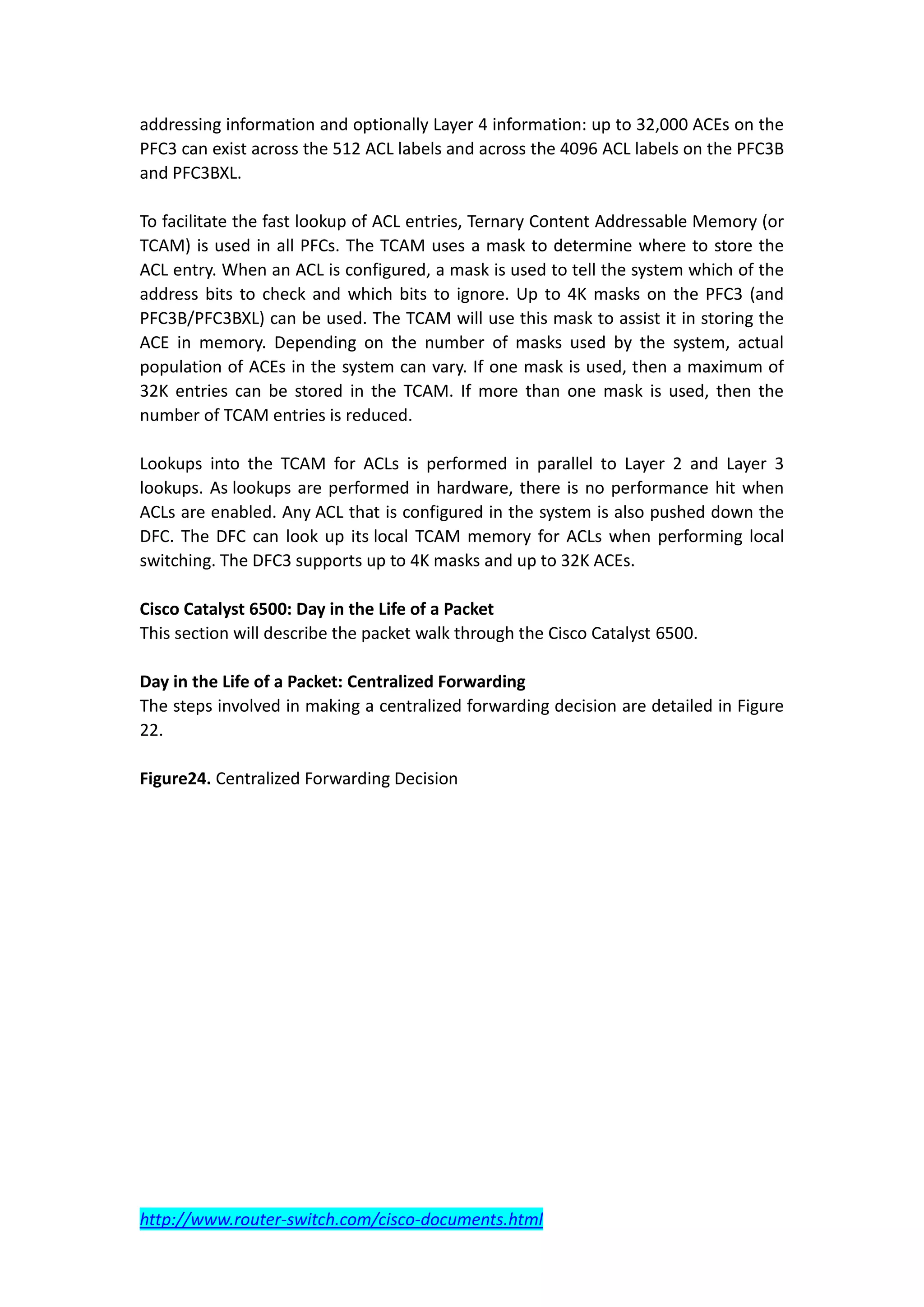 addressing information and optionally Layer 4 information: up to 32,000 ACEs on the
PFC3 can exist across the 512 ACL labels and across the 4096 ACL labels on the PFC3B
and PFC3BXL.

To facilitate the fast lookup of ACL entries, Ternary Content Addressable Memory (or
TCAM) is used in all PFCs. The TCAM uses a mask to determine where to store the
ACL entry. When an ACL is configured, a mask is used to tell the system which of the
address bits to check and which bits to ignore. Up to 4K masks on the PFC3 (and
PFC3B/PFC3BXL) can be used. The TCAM will use this mask to assist it in storing the
ACE in memory. Depending on the number of masks used by the system, actual
population of ACEs in the system can vary. If one mask is used, then a maximum of
32K entries can be stored in the TCAM. If more than one mask is used, then the
number of TCAM entries is reduced.

Lookups into the TCAM for ACLs is performed in parallel to Layer 2 and Layer 3
lookups. As lookups are performed in hardware, there is no performance hit when
ACLs are enabled. Any ACL that is configured in the system is also pushed down the
DFC. The DFC can look up its local TCAM memory for ACLs when performing local
switching. The DFC3 supports up to 4K masks and up to 32K ACEs.

Cisco Catalyst 6500: Day in the Life of a Packet
This section will describe the packet walk through the Cisco Catalyst 6500.

Day in the Life of a Packet: Centralized Forwarding
The steps involved in making a centralized forwarding decision are detailed in Figure
22.

Figure24. Centralized Forwarding Decision




http://www.router-switch.com/cisco-documents.html
 