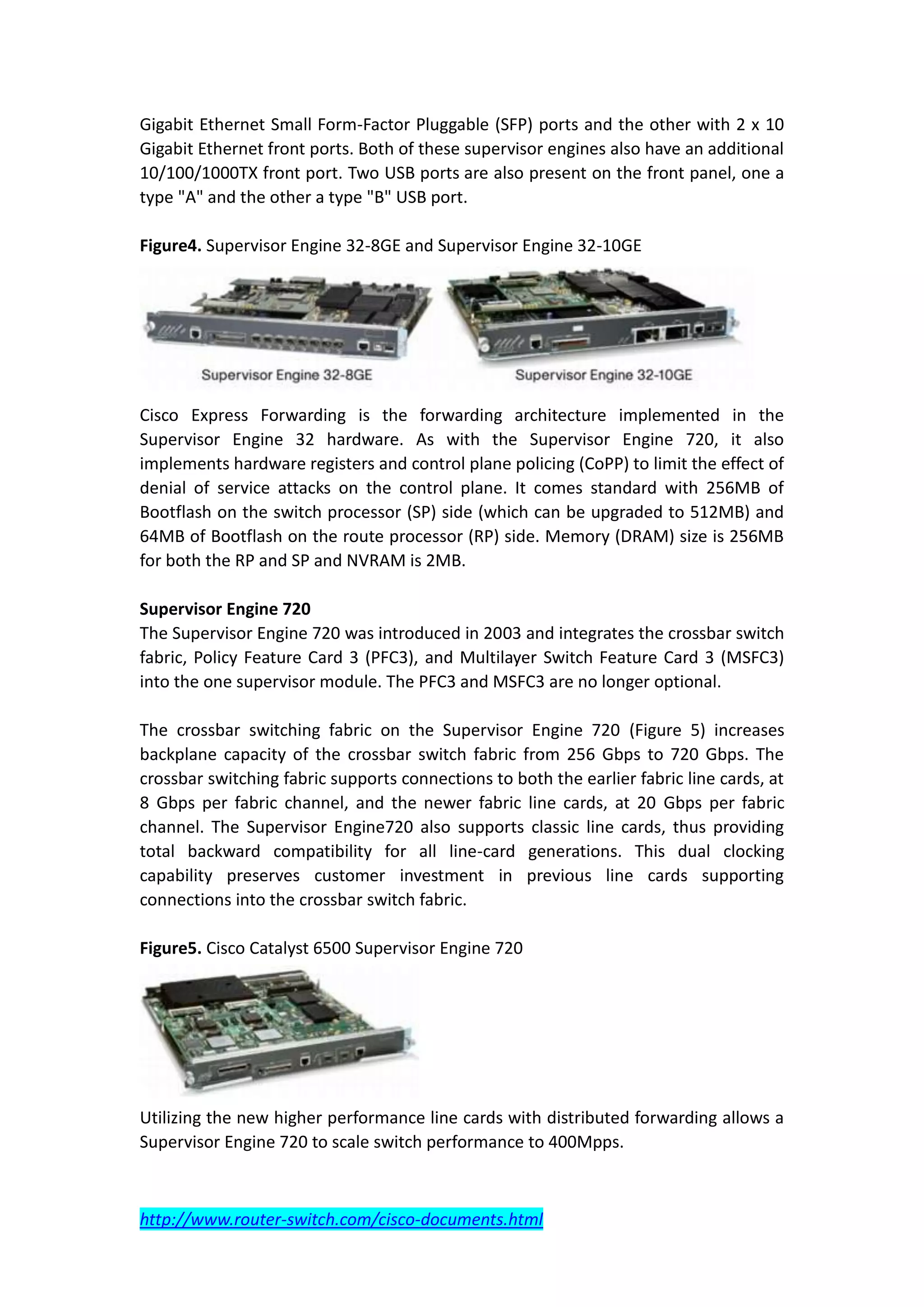 Gigabit Ethernet Small Form-Factor Pluggable (SFP) ports and the other with 2 x 10
Gigabit Ethernet front ports. Both of these supervisor engines also have an additional
10/100/1000TX front port. Two USB ports are also present on the front panel, one a
type "A" and the other a type "B" USB port.

Figure4. Supervisor Engine 32-8GE and Supervisor Engine 32-10GE




Cisco Express Forwarding is the forwarding architecture implemented in the
Supervisor Engine 32 hardware. As with the Supervisor Engine 720, it also
implements hardware registers and control plane policing (CoPP) to limit the effect of
denial of service attacks on the control plane. It comes standard with 256MB of
Bootflash on the switch processor (SP) side (which can be upgraded to 512MB) and
64MB of Bootflash on the route processor (RP) side. Memory (DRAM) size is 256MB
for both the RP and SP and NVRAM is 2MB.

Supervisor Engine 720
The Supervisor Engine 720 was introduced in 2003 and integrates the crossbar switch
fabric, Policy Feature Card 3 (PFC3), and Multilayer Switch Feature Card 3 (MSFC3)
into the one supervisor module. The PFC3 and MSFC3 are no longer optional.

The crossbar switching fabric on the Supervisor Engine 720 (Figure 5) increases
backplane capacity of the crossbar switch fabric from 256 Gbps to 720 Gbps. The
crossbar switching fabric supports connections to both the earlier fabric line cards, at
8 Gbps per fabric channel, and the newer fabric line cards, at 20 Gbps per fabric
channel. The Supervisor Engine720 also supports classic line cards, thus providing
total backward compatibility for all line-card generations. This dual clocking
capability preserves customer investment in previous line cards supporting
connections into the crossbar switch fabric.

Figure5. Cisco Catalyst 6500 Supervisor Engine 720




Utilizing the new higher performance line cards with distributed forwarding allows a
Supervisor Engine 720 to scale switch performance to 400Mpps.



http://www.router-switch.com/cisco-documents.html
 