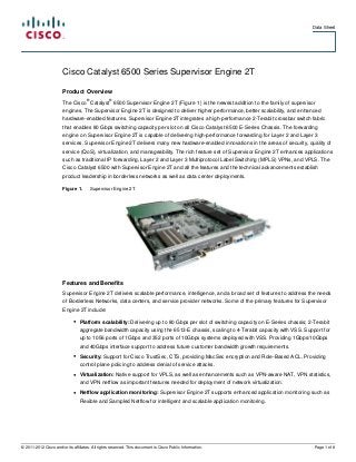 Data Sheet




                        Cisco Catalyst 6500 Series Supervisor Engine 2T

                        Product Overview
                                     ®            ®
                        The Cisco Catalyst 6500 Supervisor Engine 2T (Figure 1) is the newest addition to the family of supervisor
                        engines. The Supervisor Engine 2T is designed to deliver higher performance, better scalability, and enhanced
                        hardware-enabled features. Supervisor Engine 2T integrates a high-performance 2-Terabit crossbar switch fabric
                        that enables 80 Gbps switching capacity per slot on all Cisco Catalyst 6500 E-Series Chassis. The forwarding
                        engine on Supervisor Engine 2T is capable of delivering high-performance forwarding for Layer 2 and Layer 3
                        services. Supervisor Engine 2T delivers many new hardware-enabled innovations in the areas of security, quality of
                        service (QoS), virtualization, and manageability. The rich feature set of Supervisor Engine 2T enhances applications
                        such as traditional IP forwarding, Layer 2 and Layer 3 Multiprotocol Label Switching (MPLS) VPNs, and VPLS. The
                        Cisco Catalyst 6500 with Supervisor Engine 2T and all the features and the technical advancements establish
                        product leadership in borderless networks as well as data center deployments.

                        Figure 1.        Supervisor Engine 2T




                        Features and Benefits
                        Supervisor Engine 2T delivers scalable performance, intelligence, and a broad set of features to address the needs
                        of Borderless Networks, data centers, and service provider networks. Some of the primary features for Supervisor
                        Engine 2T include:

                              ●   Platform scalability: Delivering up to 80 Gbps per slot of switching capacity on E-Series chassis; 2-Terabit
                                  aggregate bandwidth capacity using the 6513-E chassis, scaling to 4-Terabit capacity with VSS. Support for
                                  up to 1056 ports of 1Gbps and 352 ports of 10Gbps systems deployed with VSS. Providing 1Gbps/10Gbps
                                  and 40Gbps interface support to address future customer bandwidth growth requirements.
                              ●   Security: Support for Cisco TrustSec, CTS, providing MacSec encryption and Role-Based ACL. Providing
                                  control plane policing to address denial of service attacks.
                              ●   Virtualization: Native support for VPLS, as well as enhancements such as VPN-aware NAT, VPN statistics,
                                  and VPN netflow as important features needed for deployment of network virtualization.
                              ●   Netflow application monitoring: Supervisor Engine 2T supports enhanced application monitoring such as
                                  Flexible and Sampled Netflow for intelligent and scalable application monitoring.




© 2011-2012 Cisco and/or its affiliates. All rights reserved. This document is Cisco Public Information.                               Page 1 of 8
 