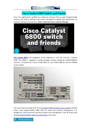 Cisco Catalyst 6800 Switch and Friends
Cisco has significantly updated its enterprise network line-up with programmable
campus and branch switches and routers designed to tightly bind applications to
network hardware and services. Here’s a look at Cisco’s newest offerings.
The Catalyst 6800 is an outgrowth of the ubiquitous – and 10+ year old – Catalyst
6500. The 6800 is targeted at programmable campus backbone 10/40/100Gbps
services. It includes the 7-slot, 11Tbps 6807-XL, the 4.5RU 6880-XL, and the 6800ia
access switch.
The new Supervisor Engine 8E for the Catalyst 4500-E modular access switch includes
Cisco’s new programmable UADP ASIC for wired and wireless convergence. It is
designed to unify wired and wireless policies and management. The 8E works with
existing Catalyst 4500-E chassis and line cards, Cisco says.
 