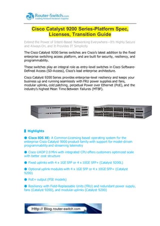 Cisco Catalyst 9200 Series-Platform Spec,
Licenses, Transition Guide
Extend the Power of Intent-Based Networking Everywhere―It’s Highly Secure
and Always On, and It Provides IT Simplicity
The Cisco Catalyst 9200 Series switches are Cisco’s latest addition to the fixed
enterprise switching access platform, and are built for security, resiliency, and
programmability.
These switches play an integral role as entry-level switches in Cisco Software-
Defined Access (SD-Access), Cisco’s lead enterprise architecture.
Cisco Catalyst 9200 Series provides enterprise-level resiliency and keeps your
business up and running seamlessly with FRU power supplies and fans,
modular uplinks, cold patching, perpetual Power over Ethernet (PoE), and the
industry’s highest Mean Time Between Failures (MTBF).
▌Highlights
⬤ Cisco IOS XE: A Common Licensing based operating system for the
enterprise Cisco Catalyst 9000 product family with support for model-driven
programmability and streaming telemetry
⬤ Cisco UADP 2.0 Mini with integrated CPU offers customers optimized scale
with better cost structure
⬤ Fixed uplinks with 4 x 1GE SFP or 4 x 10GE SFP+ (Catalyst 9200L)
⬤ Optional uplink modules with 4 x 1GE SFP or 4 x 10GE SFP+ (Catalyst
9200)
⬤ PoE+ output (PSE models)
⬤ Resiliency with Field-Replaceable Units (FRU) and redundant power supply,
fans (Catalyst 9200), and modular uplinks (Catalyst 9200)
 