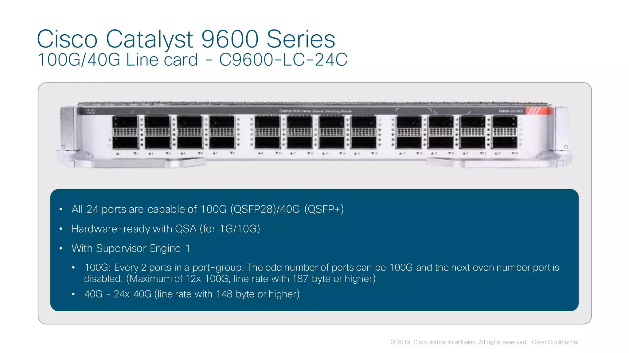 © 2019 Cisco and/or its affiliates. All rights reserved. Cisco Confidential
Cisco Catalyst 9600 Series
100G/40G Line card - C9600-LC-24C
• All 24 ports are capable of 100G (QSFP28)/40G (QSFP+)
• Hardware-ready with QSA (for 1G/10G)
• With Supervisor Engine 1
• 100G: Every 2 ports in a port-group. The odd number of ports can be 100G and the next even number port is
disabled. (Maximum of 12x 100G, line rate with 187 byte or higher)
• 40G - 24x 40G (line rate with 148 byte or higher)
 