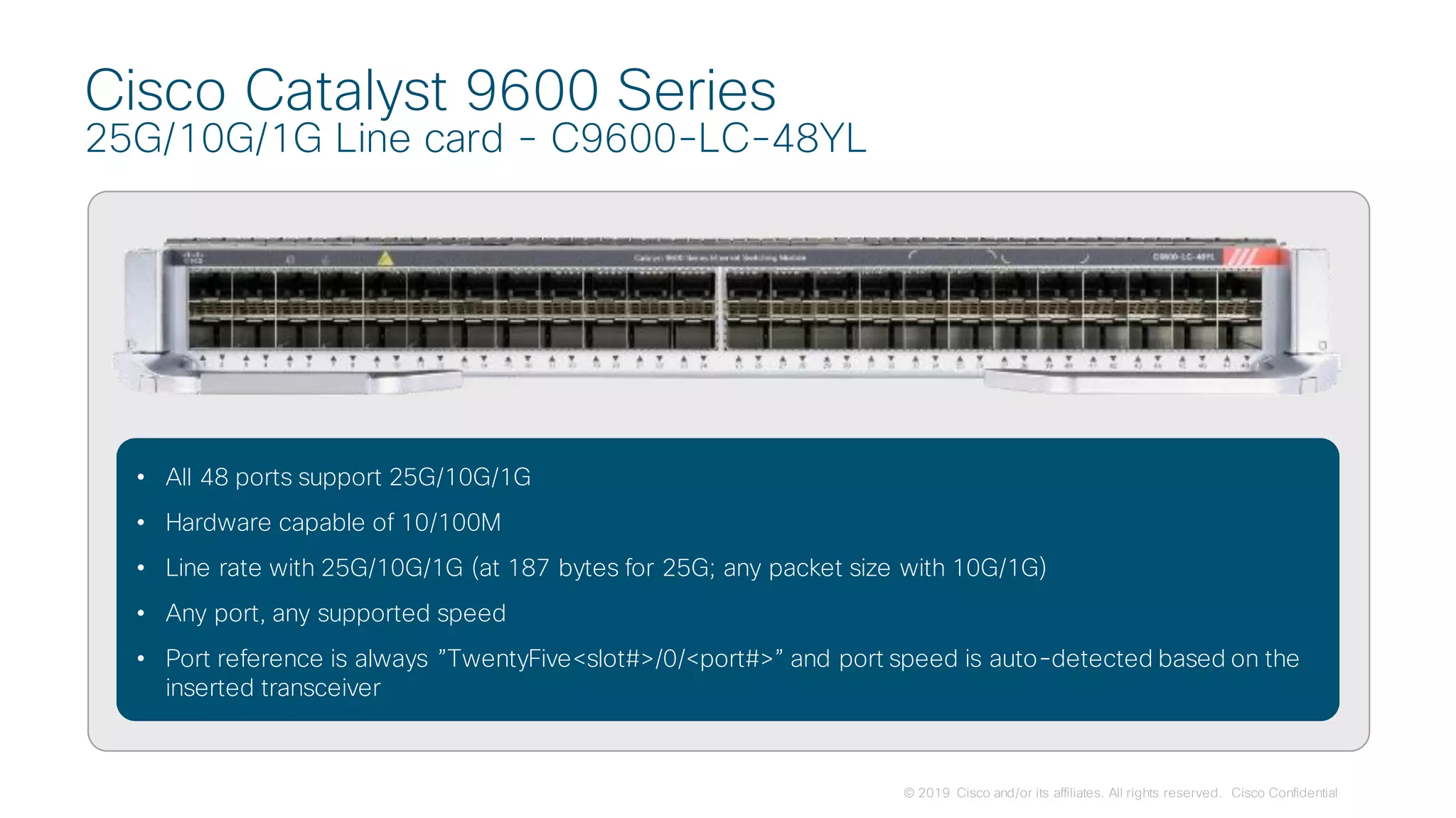 © 2019 Cisco and/or its affiliates. All rights reserved. Cisco Confidential
Cisco Catalyst 9600 Series
25G/10G/1G Line card - C9600-LC-48YL
• All 48 ports support 25G/10G/1G
• Hardware capable of 10/100M
• Line rate with 25G/10G/1G (at 187 bytes for 25G; any packet size with 10G/1G)
• Any port, any supported speed
• Port reference is always ”TwentyFive<slot#>/0/<port#>” and port speed is auto-detected based on the
inserted transceiver
 