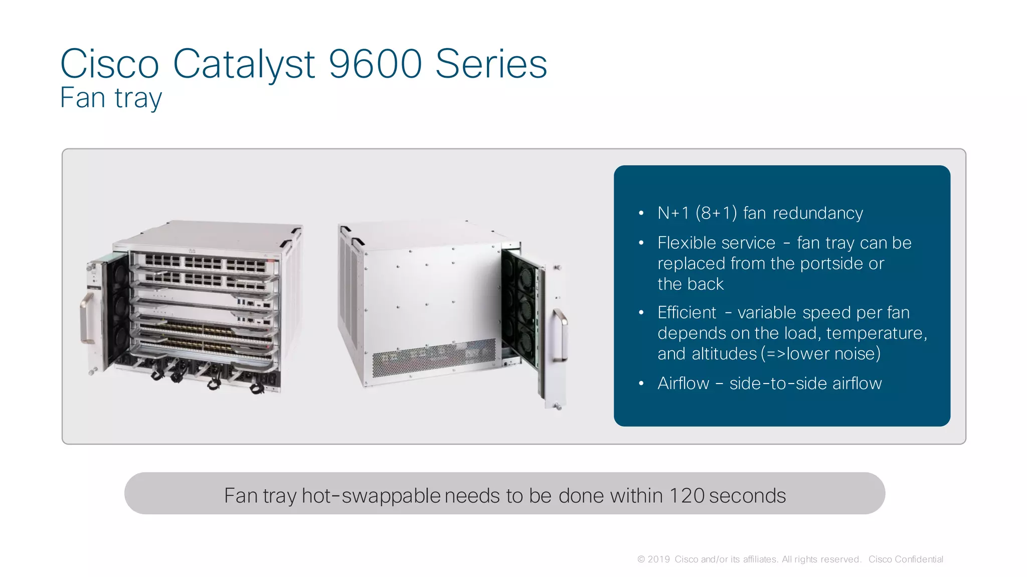 © 2019 Cisco and/or its affiliates. All rights reserved. Cisco Confidential
Cisco Catalyst 9600 Series
Fan tray
• N+1 (8+1) fan redundancy
• Flexible service - fan tray can be
replaced from the portside or
the back
• Efficient - variable speed per fan
depends on the load, temperature,
and altitudes (=>lower noise)
• Airflow – side-to-side airflow
Fan tray hot-swappableneeds to be done within 120 seconds
 