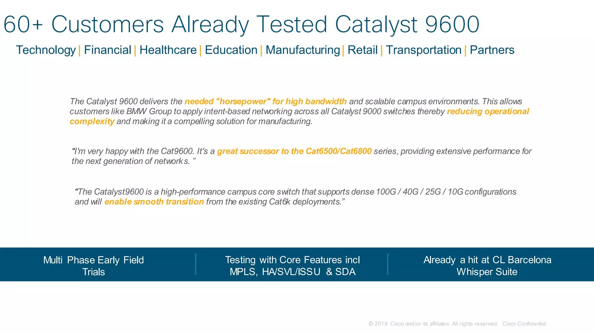 © 2019 Cisco and/or its affiliates. All rights reserved. Cisco Confidential
Technology | Financial | Healthcare | Education | Manufacturing| Retail | Transportation | Partners
“I'm very happy with the Cat9600. It's a great successor to the Cat6500/Cat6800 series, providing extensive performance for
the next generation of networks. ”
“The Catalyst9600 is a high-performance campus core switch that supports dense100G / 40G / 25G / 10Gconfigurations
and will enable smooth transition from the existing Cat6k deployments.”
Multi Phase Early Field
Trials
Testing with Core Features incl
MPLS, HA/SVL/ISSU & SDA
Already a hit at CL Barcelona
Whisper Suite
60+ Customers Already Tested Catalyst 9600
The Catalyst 9600 delivers the needed "horsepower" for high bandwidth and scalable campus environments. This allows
customers like BMW Group toapply intent-based networking across all Catalyst 9000 switches thereby reducing operational
complexity and making it a compelling solution for manufacturing.
 