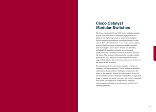 Cisco Catalyst
Modular Switches
The Cisco Catalyst 6500 and 4500 Series modular switches
provide customers with an intelligent high performance
platform for deploying numerous concurrent intelligent
services without degrading the overall performance of the
switch. With a broad selection of line cards, power supplies,
and their highly versatile architecture, modular switches
deliver the highest levels of port density and ﬂexibility,
including PoE scalability to deploy new converged
applications and extending investment protection well into
the future. The modular architecture also provides scalable
performance via a selection of supervisors which can be
upgraded to enhance the performance and service features of
the entire switch as needed.

To minimize costly user downtime, modular switches are
optimized for high availability. Critical redundant hardware
and software features deliver the highest resiliency for all
places in the network. Another key advantage is the ease of
use of modular switches. Modular switches have a single IOS
image to manage no matter how many line cards are inserted.
This allows for simpler IOS conﬁgurations, updating,
and management leading to a reduction in overall cost of
ongoing operations.




                                                                27
 