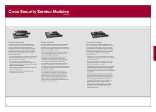 Cisco Security Service Modules
                                                                                                              continued




     Network Analysis Module                                    SSL Services Module                                         Firewall Services Module
     This module provides traffic monitoring services for       This module offloads processor-intensive tasks related      This module delivers the fastest firewall data rates in
     visibility into network and application usage, helping     to securing traffic with Secure Sockets Layer (SSL),        the industry: 5Gbps throughput, 100,000 CPS, and one
     network managers troubleshoot delivery issues,             increases the number of secure connections supported        million concurrent connections. Up to four modules
     improve the utilization of network resources, and ease     by a web site, and reduces the operational complexity of    can be installed in a single chassis, offering scalability
     the deployment of new network services. The NAM is         high performance web server farms.                          to 20Gbps per chassis. Based on Cisco PIX® Firewall
     available in two hardware versions, NAM-1 and NAM-2,                                                                   technology, it provides large enterprises and service
                                                                • Ensures high availability when installed in a redundant
     to meet diverse network analysis needs in scalable                                                                     providers with unmatched security, reliability,
                                                                  Cisco Catalyst 6500 configuration, maintaining SSL
     switching environments.                                                                                                and performance.
                                                                  sessions if hardware failures occur.
     • Includes an embedded, web-accessible Traffic Analyzer                                                                • Allows any port on Cisco Catalyst 6500 to operate as
                                                                • Simplifies security management while encrypting
       interface that presents both configuration menus and                                                                   a firewall port and integrates firewall security inside the
                                                                  user data to the web servers, providing privacy,
       real-time and historical reports.                                                                                      network infrastructure.
                                                                  confidentiality, and authentication using a wide range
     • Provides visibility into what applications are             of certificates, including Netscape and VeriSign.         • Provides unsurpassed performance to meet future
       running on the network and how they’re performing,                                                                     requirements, scaling to up to 20Gbps per chassis
                                                                • An integrated Content Switching Module or external
       tracking response times and identifying whether issues                                                                 without requiring a system overhaul.
                                                                  load-balancing appliance can load balance secure
       are server- or network-related.
                                                                  HTTPS content requests to multiple Cisco SSL services     • Offers the best price/performance ratio of any firewall,
     • Offers web-based captures and decodes for anytime,         modules, maximizing SSL termination performance and         utilizing the familiar, time-tested Cisco PIX Operating
       anywhere troubleshooting.                                  providing SSL scalability.                                  System to reduce the cost of training, and integrating
                                                                                                                              firewall services into the chassis to reduce management
     • Analyzes the performance of IP-based services,           • Provides the best price/performance ratio of any
                                                                                                                              requirements.
       including VoIP, video, and QoS.                            SSL accelerator on the market. Cost of maintenance
                                                                  is included in the maintenance contract of the Cisco      • An intuitive graphical user interface (GUI) simplifies
                                                                  Catalyst chassis, providing cost savings on annual          management and configuration, and it’s supported
                                                                  service contracts. And by offloading the processing-        by the Cisco management framework and by Cisco
                                                                  intensive SSL termination burden from the web               AVVID partners for configuration and monitoring.
                                                                  servers, the SSL Service Module eliminates the need
                                                                                                                            • Virtualized FWSM delivers multiple firewalls on one
                                                                  to purchase additional servers.
                                                                                                                              physical hardware platform, allowing network
                                                                                                                              administrators to configure, deploy, and manage
                                                                                                                              functions as if they were separate devices, while
                                                                                                                              reducing the cost and complexity of managing
                                                                                                                              network infrastructure.




46
 