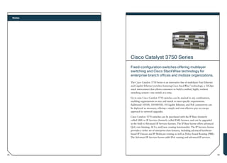 Notes




             Cisco Catalyst 3750 Series
             Fixed-configuration switches offering multilayer
             switching and Cisco StackWise technology for
             enterprise branch offices and midsize organizations.
             The Cisco Catalyst 3750 Series is an innovative line of multilayer Fast Ethernet
             and Gigabit Ethernet switches featuring Cisco StackWise™ technology, a 32Gbps
             stack interconnect that allows customers to build a unified, highly resilient
             switching system— one switch at a time.

             Up to nine Cisco Catalyst 3750 switches can be stacked in any combination,
             enabling organizations to mix and match to meet specific requirements.
             Additional 10/100, 10/100/100, 10 Gigabit Ethernet, and PoE connectivity can
             be deployed as necessary, offering a simple and cost-effective pay-as-you-go
             approach to network upgrades.

             Cisco Catalyst 3570 switches can be purchased with the IP Base (formerly
             called SMI) or IP Services (formerly called EMI) licenses, and can be upgraded
             in the field to Advanced IP Services licenses. The IP Base license offers advanced
             QoS, rate-limiting, ACLs, and basic routing functionality. The IP Services license
             provides a richer set of enterprise-class features, including advanced hardware-
             based IP Unicast and IP Multicast routing as well as Policy-based Routing (PBR).
             The Advanced IP Services license adds IPv6 routing and advanced IP services.




62                                                                                                63
 