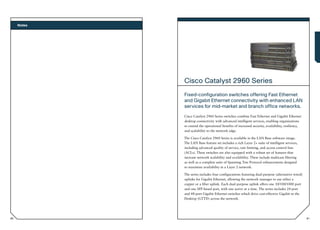Notes




             Cisco Catalyst 2960 Series
             Fixed-configuration switches offering Fast Ethernet
             and Gigabit Ethernet connectivity with enhanced LAN
             services for mid-market and branch office networks.
             Cisco Catalyst 2960 Series switches combine Fast Ethernet and Gigabit Ethernet
             desktop connectivity with advanced intelligent services, enabling organizations
             to extend the operational benefits of increased security, availability, resiliency,
             and scalability to the network edge.

             The Cisco Catalyst 2960 Series is available in the LAN Base software image.
             The LAN Base feature set includes a rich Layer 2+ suite of intelligent services,
             including advanced quality of service, rate limiting, and access control lists
             (ACLs). These switches are also equipped with a robust set of features that
             increase network scalability and availability. These include multicast filtering
             as well as a complete suite of Spanning Tree Protocol enhancements designed
             to maximize availability in a Layer 2 network.

             The series includes four configurations featuring dual-purpose (alternative wired)
             uplinks for Gigabit Ethernet, allowing the network manager to use either a
             copper or a fiber uplink. Each dual-purpose uplink offers one 10/100/1000 port
             and one SFP-based port, with one active at a time. The series includes 24-port
             and 48-port Gigabit Ethernet switches which drive cost-effective Gigabit to the
             Desktop (GTTD) across the network.




80                                                                                                 81
 