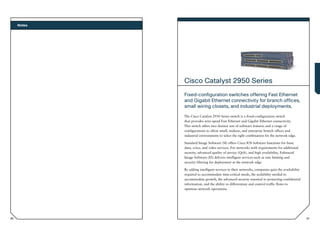 Notes




             Cisco Catalyst 2950 Series
             Fixed-configuration switches offering Fast Ethernet
             and Gigabit Ethernet connectivity for branch offices,
             small wiring closets, and industrial deployments.
             The Cisco Catalyst 2950 Series switch is a fixed-configuration switch
             that provides wire-speed Fast Ethernet and Gigabit Ethernet connectivity.
             This switch offers two distinct sets of software features and a range of
             configurations to allow small, midsize, and enterprise branch offices and
             industrial environments to select the right combination for the network edge.

             Standard Image Software (SI) offers Cisco IOS Software functions for basic
             data, voice, and video services. For networks with requirements for additional
             security, advanced quality of service (QoS), and high availability, Enhanced
             Image Software (EI) delivers intelligent services such as rate limiting and
             security filtering for deployment at the network edge.

             By adding intelligent services to their networks, companies gain the availability
             required to accommodate time-critical needs, the scalability needed to
             accommodate growth, the advanced security essential to protecting confidential
             information, and the ability to differentiate and control traffic flows to
             optimize network operations.




86                                                                                               87
 