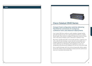 Notes




             Cisco Catalyst 2940 Series
             Compact fixed-configuration switches delivering
             Fast Ethernet connectivity for workgroup,
             conference room, and classroom deployments.
             Cisco Catalyst 2940 Series switches are small, standalone, managed switches
             with eight Fast Ethernet ports and a single integrated Fast Ethernet or Gigabit
             Ethernet uplink. These switches are designed for deployments outside the wiring
             closet in the end-user workspace, such as classrooms or conference rooms.

             They feature a durable metal shell, no fan for silent operation, a magnet for easy
             wall or under-the-desk mounting, a security lock slot to prevent theft, and an
             available cable guard to lock down cables and help prevent theft. The Cisco
             Catalyst 2940 runs Cisco IOS Software with comprehensive security and
             manageability, delivering network intelligence all of the way to the network edge.

             Easy to install and manage, built to last, and receiving periodic software updates
             for life, these switches provide outstanding investment protection and the lowest
             total cost of ownership in their product class.




94                                                                                                95
 