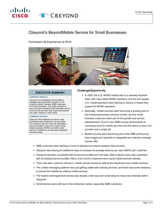 CLUE Case Study




                        Cbeyond’s BeyondMobile Service for Small Businesses

                        Connected Life Experiences at Work




                                                                                      Challenge/Opportunity
                                  EXECUTIVE SUMMARY
                                                                                            ●   In 2005, the U.S. MVNO market was in a severely declined
                         COMPANY PROFILE
                         Cbeyond is an integrated communications,                               state, with many failed MVNO operators, and the four largest
                         managed service provider, focused on U.S.                              U.S. mobile operators were starting to reduce or freeze their
                         small-to-medium business (SMB) customers
                         (4 to 200 employees). This public company is                           support for MVNO operators.
                         one of the few competitive local exchange carriers
                         (CLECs) that has been able to grow and expand                      ●   Nationally, mobile services were becoming a growing part of
                         into major markets in recent years.
                                                                                                the enterprise/business services market, and the small
                         COMPANY HISTORY
                         Cbeyond’s BeyondMobile service for small
                                                                                                business customers were part of this growth and service
                         businesses was introduced in January 2006.                             need/demand. Ovum’s own SMB surveys demonstrate an
                         The company was one of the first competitive
                         service providers to become a mobile virtual                           increasing need for mobile services and the desire to have one
                         network operator (MVNO) and offer mobile
                         services in addition to its successful integrated                      provider and a single bill.
                         service bundles.
                                                                                            ●   Mobile services were becoming part of the SMB communica-
                                                                                                tions budget and required an integrated and national coverage
                                                                                                service offer.
                              ●   SMB customers were starting to move to laptops and require wireless data services.
                              ●   Cbeyond was looking for additional ways to increase its average revenue per user (ARPU) per customer.
                              ●   Cbeyond had been successful with its service bundles and had been able to attract many new customers
                                  with its existing service bundles. Many of its current customers were using mobile services already.
                              ●   There was also customer interest in mobile remote access as well as the traditional voice mobile services.
                              ●   The unified messaging platform was just getting stable with existing services, and there was some hesitancy
                                  to disrupt this stability by adding mobile services.
                              ●   The hosted exchange/email service was already under way and contending for resources internally within
                                  Cbeyond.
                              ●   Smart phones were still new to the enterprise market, especially SMB customers.




© 2010 Cisco and/or its affiliates. All rights reserved. This document is Cisco Public Information.                                                      Page 1 of 3
 