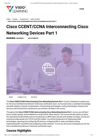 24/04/2018 Cisco CCENT/CCNA Interconnecting Cisco Networking Devices Part 1 - Visio Learning
https://www.visiolearning.co.uk/course/cisco-ccent-ccna-interconnecting-cisco-networking-devices-part-1/ 1/14
LOGIN
The Cisco CCENT/CCNA Interconnecting Cisco Networking Devices Part 1 course is designed to prepare you
for the Cisco Certiﬁed Entry Network Technician certiﬁcation exam. As the exam tests a candidate’s knowledge
and skills related to network fundamentals, LAN switching technologies, routing technologies, infrastructure
services, and infrastructure maintenance, you will learn all these in the course.
Throughout the Cisco CCENT/CCNA Interconnecting Cisco Networking Devices Part 1 course, you will learn
how to install, operate, and troubleshoot a small branch ofﬁce network. The course will also teach you about
the networking fundamentals such as connecting to a WAN, basic security and wireless concepts, routing and
switching fundamentals, the TCP/IP and OSI models. You will be introduced to IP addressing, WAN
technologies, operating and conﬁguring IOS devices, conﬁguring RIPv2, static and default routing,
implementing NAT and DHCP, and conﬁguring simple networks. To sum up, the course will prepare you for the
Cisco Certiﬁed Entry Network Technician certiﬁcation exam.
Course Highlights
HOME / COURSE / TECHNOLOGY / VIDEO COURSE
/ CISCO CCENT/CCNA INTERCONNECTING CISCO NETWORKING DEVICES PART 1
Cisco CCENT/CCNA Interconnecting Cisco
Networking Devices Part 1
( 9 REVIEWS ) 465 STUDENTS
HOME CURRICULUM REVIEWS
 