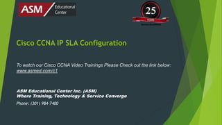 Cisco CCNA IP SLA Configuration
To watch our Cisco CCNA Video Trainings Please Check out the link below:
www.asmed.com/c1
ASM Educational Center Inc. (ASM)
Where Training, Technology & Service Converge
Phone: (301) 984-7400
 