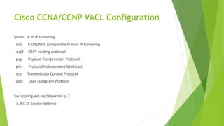 Cisco CCNA/CCNP VACL Configuration
ipinip IP in IP tunneling
nos KA9Q NOS compatible IP over IP tunneling
ospf OSPF routing protocol
pcp Payload Compression Protocol
pim Protocol Independent Multicast
tcp Transmission Control Protocol
udp User Datagram Protocol
Sw1(config-ext-nacl)#permit ip ?
A.B.C.D Source address
 