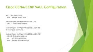 Cisco CCNA/CCNP VACL Configuration
any Any source host
host A single source host
Sw1(config-ext-nacl)#permit ip 200.1.1.1 ?
A.B.C.D Source wildcard bits
Sw1(config-ext-nacl)#permit ip 200.1.1.1 0.0.0.3
% Incomplete command.
Sw1(config-ext-nacl)#permit ip 200.1.1.1 0.0.0.3 ?
A.B.C.D Destination address
any Any destination host
host A single destination host
 