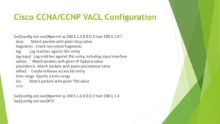 Cisco CCNA/CCNP VACL Configuration
Sw1(config-ext-nacl)#permit ip 200.1.1.1 0.0.0.3 host 200.1.1.4 ?
dscp Match packets with given dscp value
fragments Check non-initial fragments
log Log matches against this entry
log-input Log matches against this entry, including input interface
option Match packets with given IP Options value
precedence Match packets with given precedence value
reflect Create reflexive access list entry
time-range Specify a time-range
tos Match packets with given TOS value
<cr>
Sw1(config-ext-nacl)#permit ip 200.1.1.1 0.0.0.3 host 200.1.1.4
Sw1(config-ext-nacl)#^Z
 