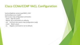 Cisco CCNA/CCNP VACL Configuration
Sw1(config)#vlan access-map DROP_1234
Sw1(config-access-map)#?
Vlan access-map configuration commands:
action Take the action
default Set a command to its defaults
exit Exit from vlan access-map configuration mode
match Match values.
no Negate a command or set its defaults
 