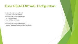 Cisco CCNA/CCNP VACL Configuration
Sw1(config-access-map)#mact
Sw1(config-access-map)#mat
Sw1(config-access-map)#match ?
ip IP based match
mac MAC based match
Sw1(config-access-map)#match ip ?
address Match IP address to access control.
 