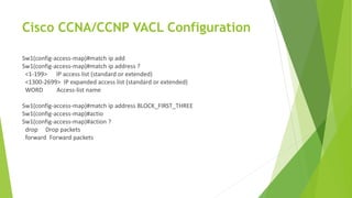 Cisco CCNA/CCNP VACL Configuration
Sw1(config-access-map)#match ip add
Sw1(config-access-map)#match ip address ?
<1-199> IP access list (standard or extended)
<1300-2699> IP expanded access list (standard or extended)
WORD Access-list name
Sw1(config-access-map)#match ip address BLOCK_FIRST_THREE
Sw1(config-access-map)#actio
Sw1(config-access-map)#action ?
drop Drop packets
forward Forward packets
 