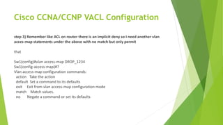 Cisco CCNA/CCNP VACL Configuration
step 3) Remember like ACL on router there is an implicit deny so I need another vlan
acces-map statements under the above with no match but only permit
that
Sw1(config)#vlan access-map DROP_1234
Sw1(config-access-map)#?
Vlan access-map configuration commands:
action Take the action
default Set a command to its defaults
exit Exit from vlan access-map configuration mode
match Match values.
no Negate a command or set its defaults
 