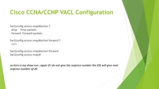 Cisco CCNA/CCNP VACL Configuration
Sw1(config-access-map)#action ?
drop Drop packets
forward Forward packets
Sw1(config-access-map)#action forward ?
<cr>
Sw1(config-access-map)#action forward
Sw1(config-access-map)#
so here is my show run ; again if I do not give the seqence number the IOS will give next
seqence number of 20
 