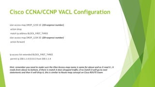 Cisco CCNA/CCNP VACL Configuration
vlan access-map DROP_1234 10 (10=seqence number)
action drop
match ip address BLOCK_FIRST_THREE
vlan access-map DROP_1234 20 (20=seqence number)
action forward
ip access-list extended BLOCK_FIRST_THREE
permit ip 200.1.1.0 0.0.0.3 host 200.1.1.4
Hint: remember you need to make sure the Vlan Access-map name is same for above and as it read it ; it
reads from above to bottom, if there is match it does dropped traffic; if no match it will go to next
statements and then it will drop it, this is similar to Route-map concept on Cisco ROUTE Exam.
 