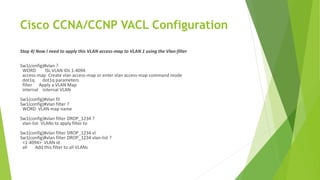 Cisco CCNA/CCNP VACL Configuration
Step 4) Now I need to apply this VLAN access-map to VLAN 1 using the Vlan-filter
Sw1(config)#vlan ?
WORD ISL VLAN IDs 1-4094
access-map Create vlan access-map or enter vlan access-map command mode
dot1q dot1q parameters
filter Apply a VLAN Map
internal internal VLAN
Sw1(config)#vlan fil
Sw1(config)#vlan filter ?
WORD VLAN map name
Sw1(config)#vlan filter DROP_1234 ?
vlan-list VLANs to apply filter to
Sw1(config)#vlan filter DROP_1234 vl
Sw1(config)#vlan filter DROP_1234 vlan-list ?
<1-4094> VLAN id
all Add this filter to all VLANs
 