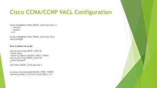 Cisco CCNA/CCNP VACL Configuration
Sw1(config)#vlan filter DROP_1234 vlan-list 1 ?
, comma
- hyphen
<cr>
Sw1(config)#vlan filter DROP_1234 vlan-list 1
Sw1(config)#
here is show run so far
vlan access-map DROP_1234 10
action drop
match ip address BLOCK_FIRST_THREE
vlan access-map DROP_1234 20
action forward
!
vlan filter DROP_1234 vlan-list 1
ip access-list extended BLOCK_FIRST_THREE
permit ip 200.1.1.0 0.0.0.3 host 200.1.1.4
 