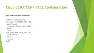 Cisco CCNA/CCNP VACL Configuration
here is another show commands
Sw1#show vlan access-map
Vlan access-map "DROP_1234" 10
Match clauses:
ip address: BLOCK_FIRST_THREE
Action:
drop
Vlan access-map "DROP_1234" 20
Match clauses:
Action:
forward
Sw1#
 