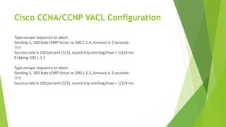 Cisco CCNA/CCNP VACL Configuration
Type escape sequence to abort.
Sending 5, 100-byte ICMP Echos to 200.1.1.6, timeout is 2 seconds:
!!!!!
Success rate is 100 percent (5/5), round-trip min/avg/max = 1/2/4 ms
R1#ping 200.1.1.3
Type escape sequence to abort.
Sending 5, 100-byte ICMP Echos to 200.1.1.3, timeout is 2 seconds:
!!!!!
Success rate is 100 percent (5/5), round-trip min/avg/max = 1/1/4 ms
 