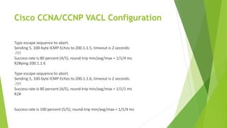 Cisco CCNA/CCNP VACL Configuration
Type escape sequence to abort.
Sending 5, 100-byte ICMP Echos to 200.1.1.5, timeout is 2 seconds:
.!!!!
Success rate is 80 percent (4/5), round-trip min/avg/max = 1/1/4 ms
R2#ping 200.1.1.6
Type escape sequence to abort.
Sending 5, 100-byte ICMP Echos to 200.1.1.6, timeout is 2 seconds:
.!!!!
Success rate is 80 percent (4/5), round-trip min/avg/max = 1/1/1 ms
R2#
Success rate is 100 percent (5/5), round-trip min/avg/max = 1/1/4 ms
 