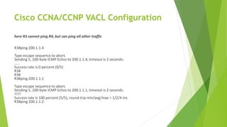 Cisco CCNA/CCNP VACL Configuration
here R3 cannot ping R4, but can ping all other traffic
R3#ping 200.1.1.4
Type escape sequence to abort.
Sending 5, 100-byte ICMP Echos to 200.1.1.4, timeout is 2 seconds:
.....
Success rate is 0 percent (0/5)
R3#
R3#
R3#ping 200.1.1.1
Type escape sequence to abort.
Sending 5, 100-byte ICMP Echos to 200.1.1.1, timeout is 2 seconds:
!!!!!
Success rate is 100 percent (5/5), round-trip min/avg/max = 1/2/4 ms
R3#ping 200.1.1.2
 