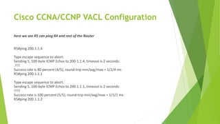 Cisco CCNA/CCNP VACL Configuration
here we see R5 can ping R4 and rest of the Router
R5#ping 200.1.1.4
Type escape sequence to abort.
Sending 5, 100-byte ICMP Echos to 200.1.1.4, timeout is 2 seconds:
.!!!!
Success rate is 80 percent (4/5), round-trip min/avg/max = 1/1/4 ms
R5#ping 200.1.1.1
Type escape sequence to abort.
Sending 5, 100-byte ICMP Echos to 200.1.1.1, timeout is 2 seconds:
!!!!!
Success rate is 100 percent (5/5), round-trip min/avg/max = 1/1/1 ms
R5#ping 200.1.1.2
 