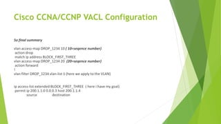 Cisco CCNA/CCNP VACL Configuration
So final summary
vlan access-map DROP_1234 10 ( 10=seqence number)
action drop
match ip address BLOCK_FIRST_THREE
vlan access-map DROP_1234 20 (20=seqence number)
action forward
!
vlan filter DROP_1234 vlan-list 1 (here we apply to the VLAN)
ip access-list extended BLOCK_FIRST_THREE ( here i have my goal)
permit ip 200.1.1.0 0.0.0.3 host 200.1.1.4
source destination
 