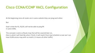 Cisco CCNA/CCNP VACL Configuration
At the beginning since all router are in same subnets they can ping each other:
But
Goal is that the R1, R2,R3, will not be able to ping R4
in same VlAN,
This concept is same as Route-map that will be covered later on,
Here is what it will look like when I finish; it will read it from top to bottom as we see I can
have VLAN-access map with no match ( it means all other traffic)
 