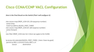 Cisco CCNA/CCNP VACL Configuration
Here is the Final Result on the Switch (That I will configure it)
vlan access-map DROP_1234 10 ( 10=sequence number)
action drop
match ip address BLOCK_FIRST_THREE
vlan access-map DROP_1234 20 (20=seqence number)
action forward
!
vlan filter DROP_1234 vlan-list 1 (here we apply to the VLAN)
ip access-list extended BLOCK_FIRST_THREE ( here i have my goal)
permit ip 200.1.1.0 0.0.0.3 host 200.1.1.4
source destination
 