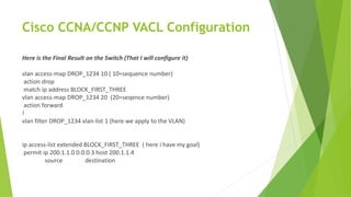 Cisco CCNA/CCNP VACL Configuration
Here is the Final Result on the Switch (That I will configure it)
vlan access-map DROP_1234 10 ( 10=sequence number)
action drop
match ip address BLOCK_FIRST_THREE
vlan access-map DROP_1234 20 (20=seqence number)
action forward
!
vlan filter DROP_1234 vlan-list 1 (here we apply to the VLAN)
ip access-list extended BLOCK_FIRST_THREE ( here i have my goal)
permit ip 200.1.1.0 0.0.0.3 host 200.1.1.4
source destination
 
