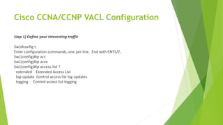 Cisco CCNA/CCNP VACL Configuration
Step 1) Define your interesting traffic
Sw1#config t
Enter configuration commands, one per line. End with CNTL/Z.
Sw1(config)#ip acc
Sw1(config)#ip acce
Sw1(config)#ip access-list ?
extended Extended Access List
log-update Control access list log updates
logging Control access list logging
 
