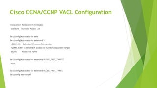Cisco CCNA/CCNP VACL Configuration
resequence Resequence Access List
standard Standard Access List
Sw1(config)#ip access-list exte
Sw1(config)#ip access-list extended ?
<100-199> Extended IP access-list number
<2000-2699> Extended IP access-list number (expanded range)
WORD Access-list name
Sw1(config)#ip access-list extended BLOCK_FIRST_THREE ?
<cr>
Sw1(config)#ip access-list extended BLOCK_FIRST_THREE
Sw1(config-ext-nacl)#?
 