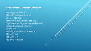 GRE TUNNEL CONFIGURATION
R1(config-if)#tunnel sou
R1(config-if)#tunnel source ?
Ethernet IEEE 802.3
FastEthernet FastEthernet IEEE 802.3
GigabitEthernet GigabitEthernet IEEE 802.3z
Loopback Loopback interface
Serial Serial
R1(config-if)#tunnel source s0/0/0
R1(config-if)#
R1(config-if)#
R1(config-if)#tunne
 
