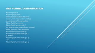 GRE TUNNEL CONFIGURATION
R1(config-if)#tun
R1(config-if)#tunnel ?
destination destination of tunnel
mode tunnel encapsulation method
source source of tunnel packets
R1(config-if)#tunnel mo
R1(config-if)#tunnel mode ?
gre generic route encapsulation protocol
ipv6ip IPv6 over IP encapsulation
R1(config-if)#tunnel mode gr
R1(config-if)#tunnel mode gre ?
ip over IP
R1(config-if)#tunnel mode gre ip ?
<cr>
R1(config-if)#tunnel mode gre ip
 