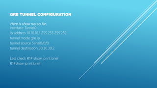 GRE TUNNEL CONFIGURATION
Here is show run so far:
interface Tunnel0
ip address 10.10.10.1 255.255.255.252
tunnel mode gre ip
tunnel source Serial0/0/0
tunnel destination 30.30.30.2
Lets check R1# show ip int brief
R1#show ip int brief
 
