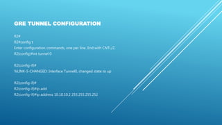 GRE TUNNEL CONFIGURATION
R2#
R2#config t
Enter configuration commands, one per line. End with CNTL/Z.
R2(config)#int tunnel 0
R2(config-if)#
%LINK-5-CHANGED: Interface Tunnel0, changed state to up
R2(config-if)#
R2(config-if)#ip add
R2(config-if)#ip address 10.10.10.2 255.255.255.252
 