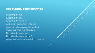 GRE TUNNEL CONFIGURATION
R2(config-if)#trun
R2(config-if)#tun
R2(config-if)#tunnel ?
destination destination of tunnel
mode tunnel encapsulation method
source source of tunnel packets
R2(config-if)#tunnel mo
R2(config-if)#tunnel mode ?
gre generic route encapsulation protocol
 