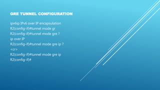 GRE TUNNEL CONFIGURATION
ipv6ip IPv6 over IP encapsulation
R2(config-if)#tunnel mode gr
R2(config-if)#tunnel mode gre ?
ip over IP
R2(config-if)#tunnel mode gre ip ?
<cr>
R2(config-if)#tunnel mode gre ip
R2(config-if)#
 
